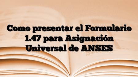 Como presentar el Formulario 1.47 para Asignación Universal de ANSES