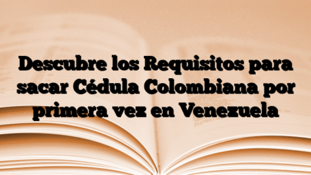 Descubre los Requisitos para sacar Cédula Colombiana por primera vez en Venezuela